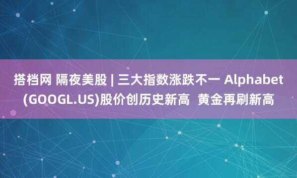 搭档网 隔夜美股 | 三大指数涨跌不一 Alphabet(GOOGL.US)股价创历史新高  黄金再刷新高
