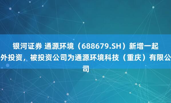 银河证券 通源环境（688679.SH）新增一起对外投资，被投资公司为通源环境科技（重庆）有限公司