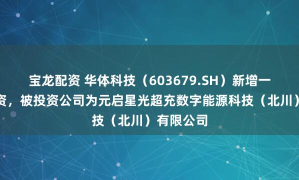宝龙配资 华体科技（603679.SH）新增一起对外投资，被投资公司为元启星光超充数字能源科技（北川）有限公司