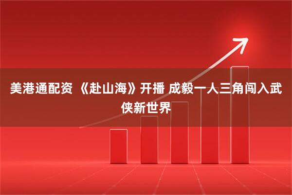 美港通配资 《赴山海》开播 成毅一人三角闯入武侠新世界