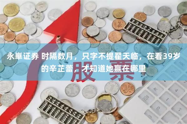 永崋证券 时隔数月，只字不提翟天临，在看39岁的辛芷蕾，才知道她赢在哪里