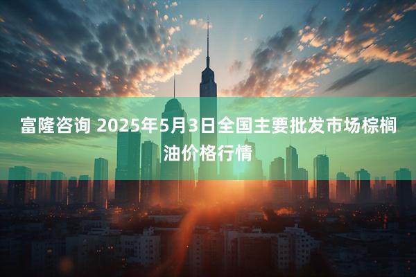 富隆咨询 2025年5月3日全国主要批发市场棕榈油价格行情