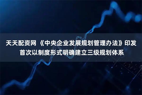 天天配资网 《中央企业发展规划管理办法》印发 首次以制度形式明确建立三级规划体系