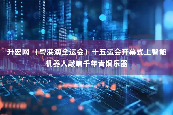 升宏网 （粤港澳全运会）十五运会开幕式上智能机器人敲响千年青铜乐器