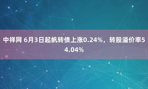 中祥网 6月3日起帆转债上涨0.24%,转股溢价率54.04%