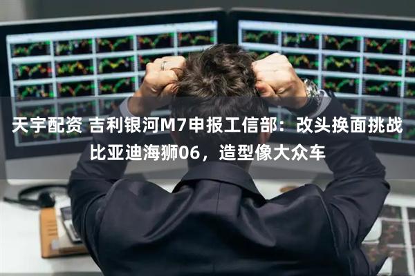 天宇配资 吉利银河M7申报工信部:改头换面挑战比亚迪海狮06,造型像大众车