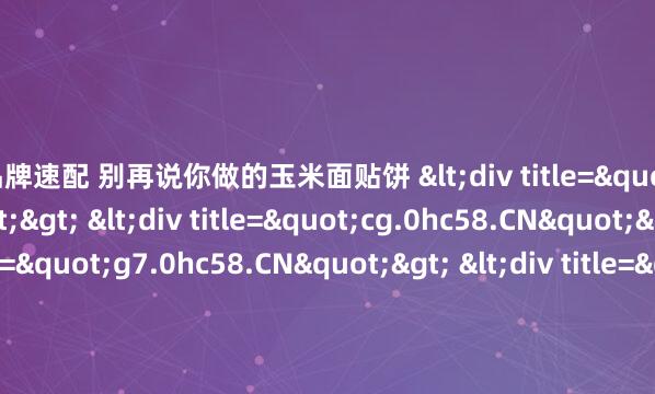 老品牌速配 别再说你做的玉米面贴饼 <div title="gq.0hc58.CN"> <div title="cg.0hc58.CN"> <div title="g7.0hc58.CN"> <div title="t3.0hc58.CN" /><</div></div></d