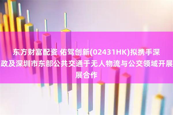 东方财富配资 佑驾创新(02431HK)拟携手深圳邮政及深圳市东部公共交通于无人物流与公交领域开展合作
