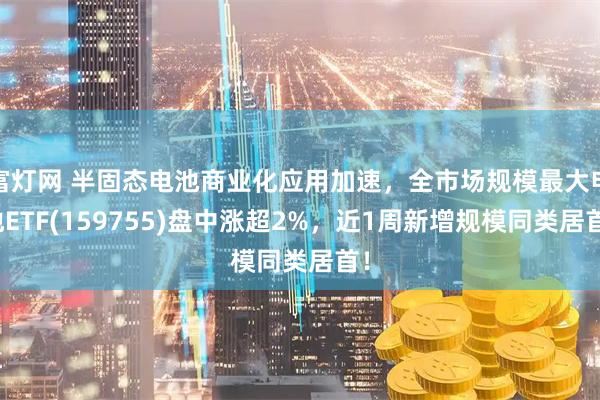 富灯网 半固态电池商业化应用加速，全市场规模最大电池ETF(159755)盘中涨超2%，近1周新增规模同类居首！