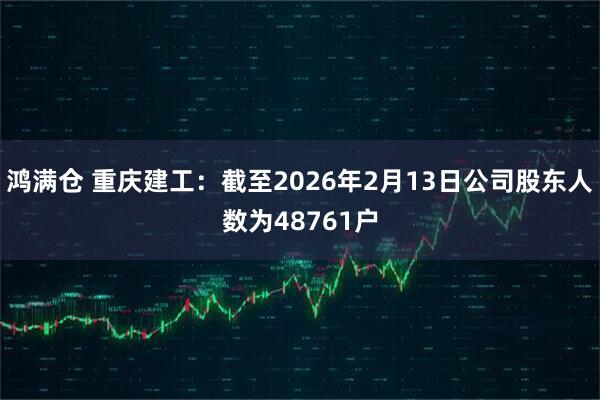鸿满仓 重庆建工：截至2026年2月13日公司股东人数为48761户