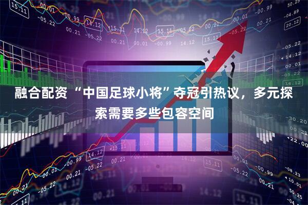 融合配资 “中国足球小将”夺冠引热议，多元探索需要多些包容空间