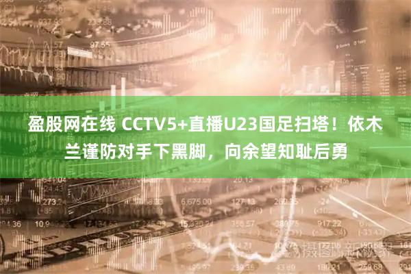 盈股网在线 CCTV5+直播U23国足扫塔！依木兰谨防对手下黑脚，向余望知耻后勇