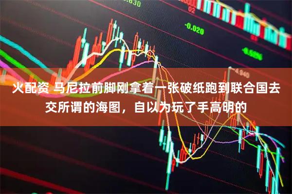 火配资 马尼拉前脚刚拿着一张破纸跑到联合国去交所谓的海图，自以为玩了手高明的