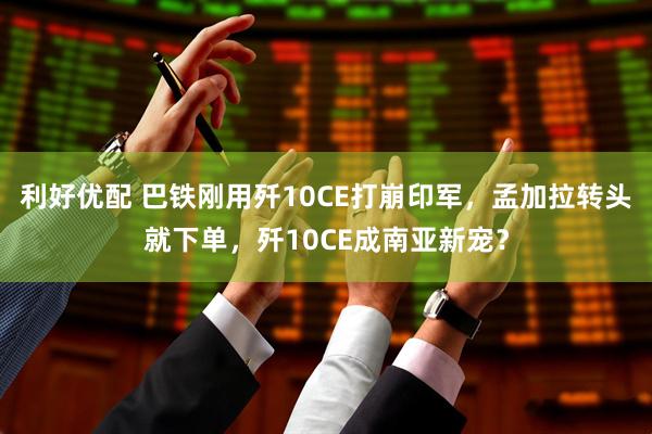 利好优配 巴铁刚用歼10CE打崩印军，孟加拉转头就下单，歼10CE成南亚新宠？
